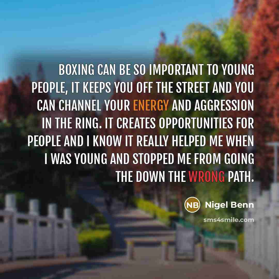 “Boxing can be so important to young people, it keeps you off the street and you can channel your energy and aggression in the ring. It creates opportunities for people and I know it really helped me when I was young and stopped me from going the down the wrong path.” quote by Nigel Benn
