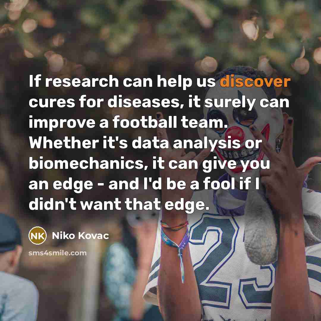 “If research can help us discover cures for diseases, it surely can improve a football team. Whether it's data analysis or biomechanics, it can give you an edge - and I'd be a fool if I didn't want that edge.” quote by Niko Kovac