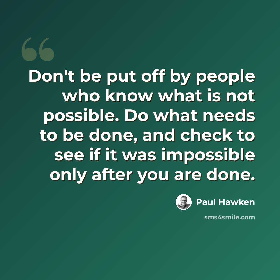 “Don't be put off by people who know what is not possible. Do what needs to be done, and check to see if it was impossible only after you are done.” quote by Paul Hawken