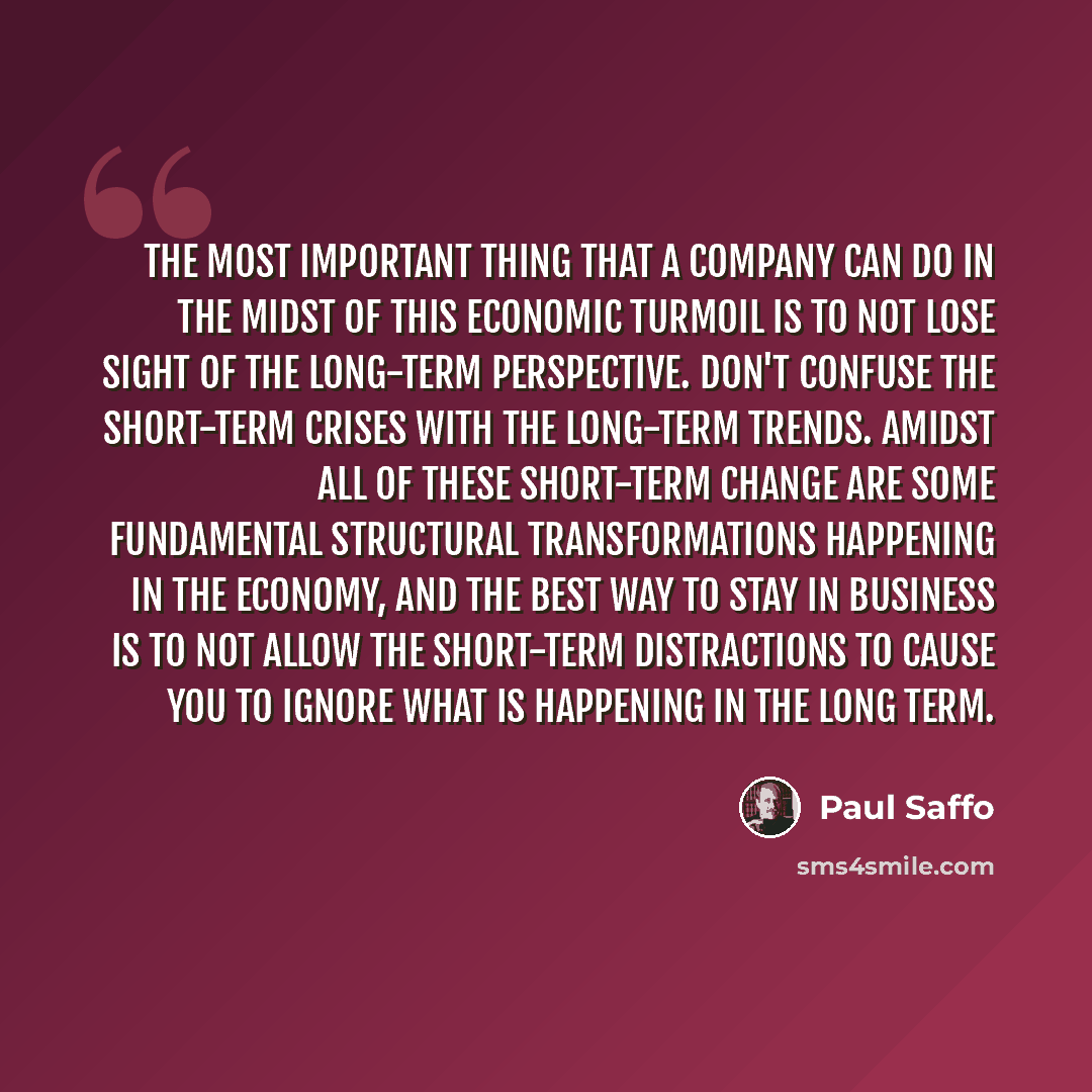 “The most important thing that a company can do in the midst of this economic turmoil is to not lose sight of the long-term perspective. Don't confuse the short-term crises with the long-term trends. Amidst all of these short-term change are some fundamental structural transformations happening in…” quote by Paul Saffo