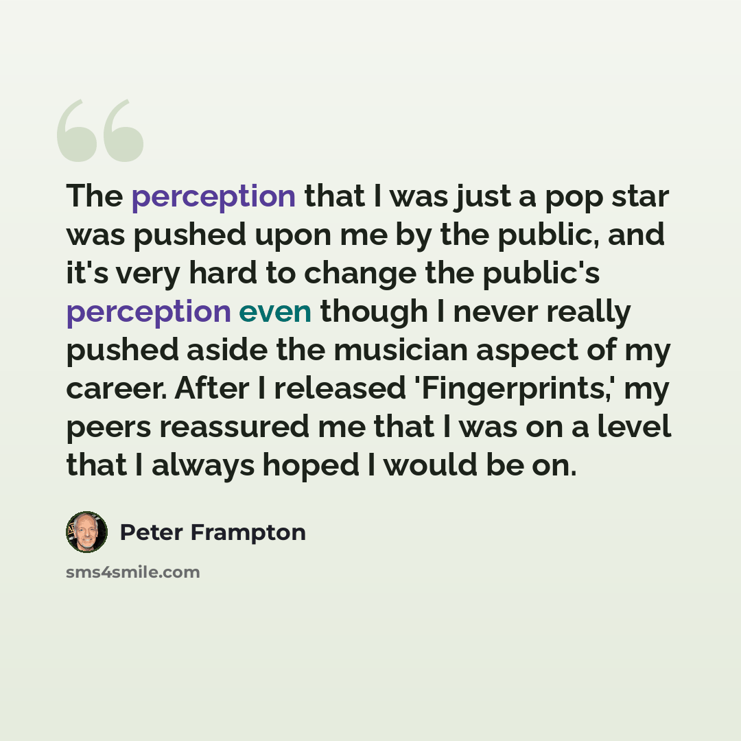 “The perception that I was just a pop star was pushed upon me by the public, and it's very hard to change the public's perception even though I never really pushed aside the musician aspect of my career. After I released 'Fingerprints,' my peers reassured me that I was on a level that I always…” quote by Peter Frampton