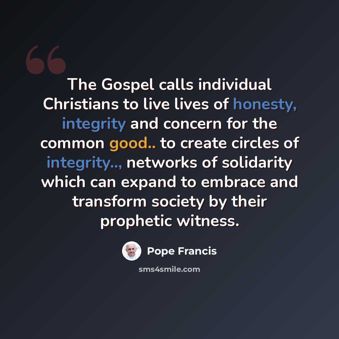 “The Gospel calls individual Christians to live lives of honesty, integrity and concern for the common good.. to create circles of integrity.., networks of solidarity which can expand to embrace and transform society by their prophetic witness.” quote by Pope Francis
