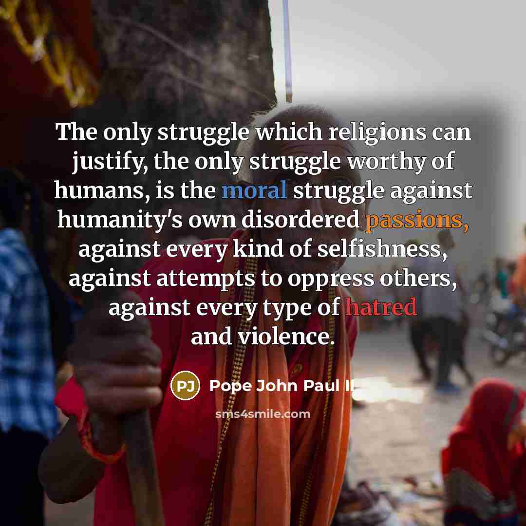 “The only struggle which religions can justify, the only struggle worthy of humans, is the moral struggle against humanity's own disordered passions, against every kind of selfishness, against attempts to oppress others, against every type of hatred and violence.” quote by Pope John Paul II
