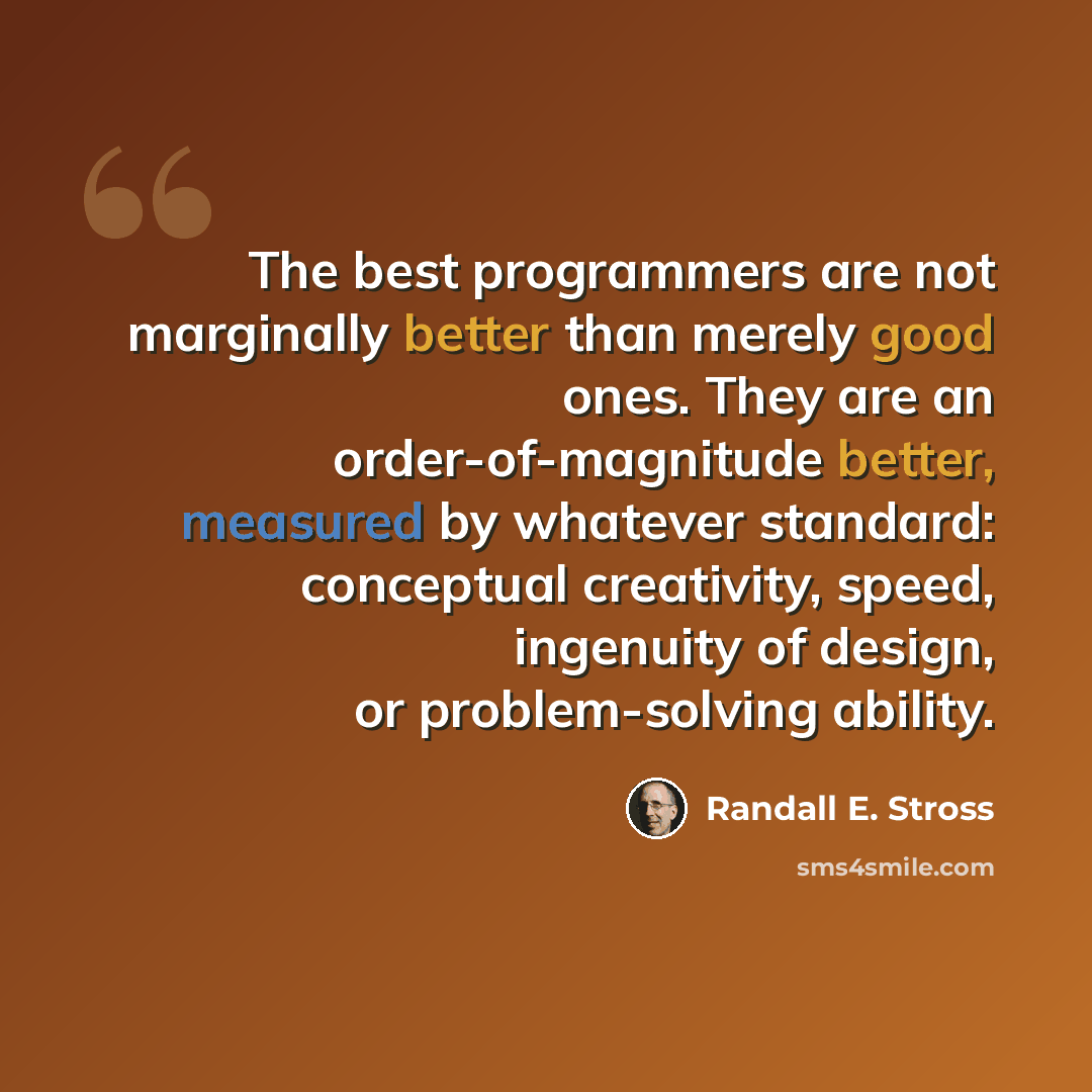 “The best programmers are not marginally better than merely good ones. They are an order-of-magnitude better, measured by whatever standard: conceptual creativity, speed, ingenuity of design, or problem-solving ability.” quote by Randall E. Stross