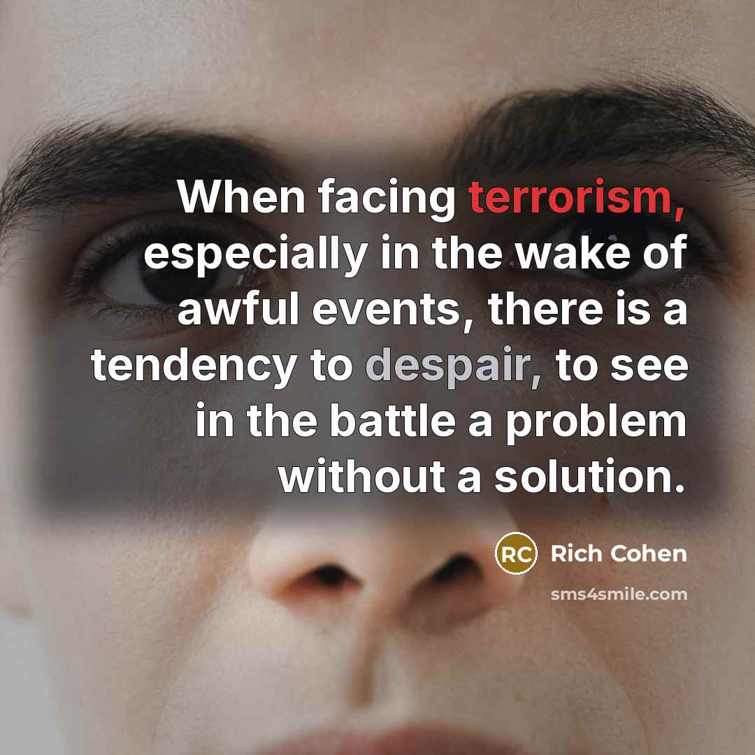 “When facing terrorism, especially in the wake of awful events, there is a tendency to despair, to see in the battle a problem without a solution.” quote by Rich Cohen