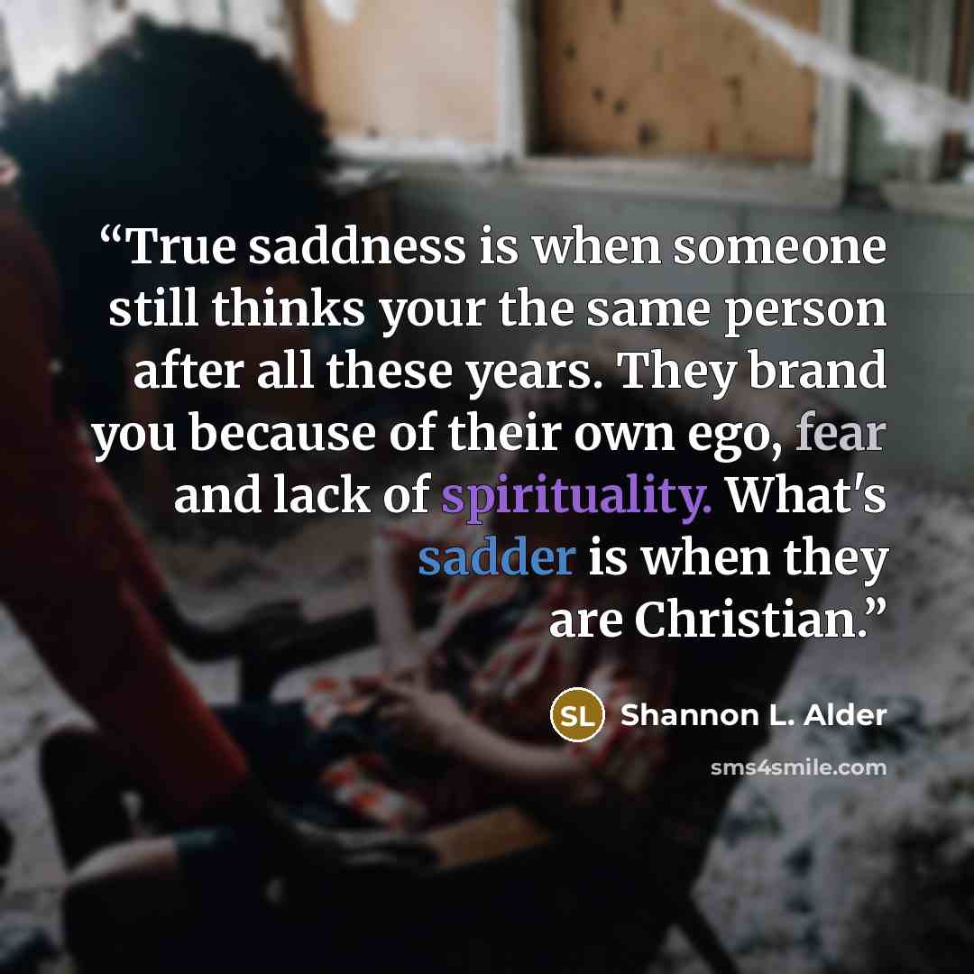 “True saddness is when someone still thinks your the same person after all these years. They brand you because of their own ego, fear and lack of spirituality. What's sadder is when they are Christian.” quote by Shannon L. Alder