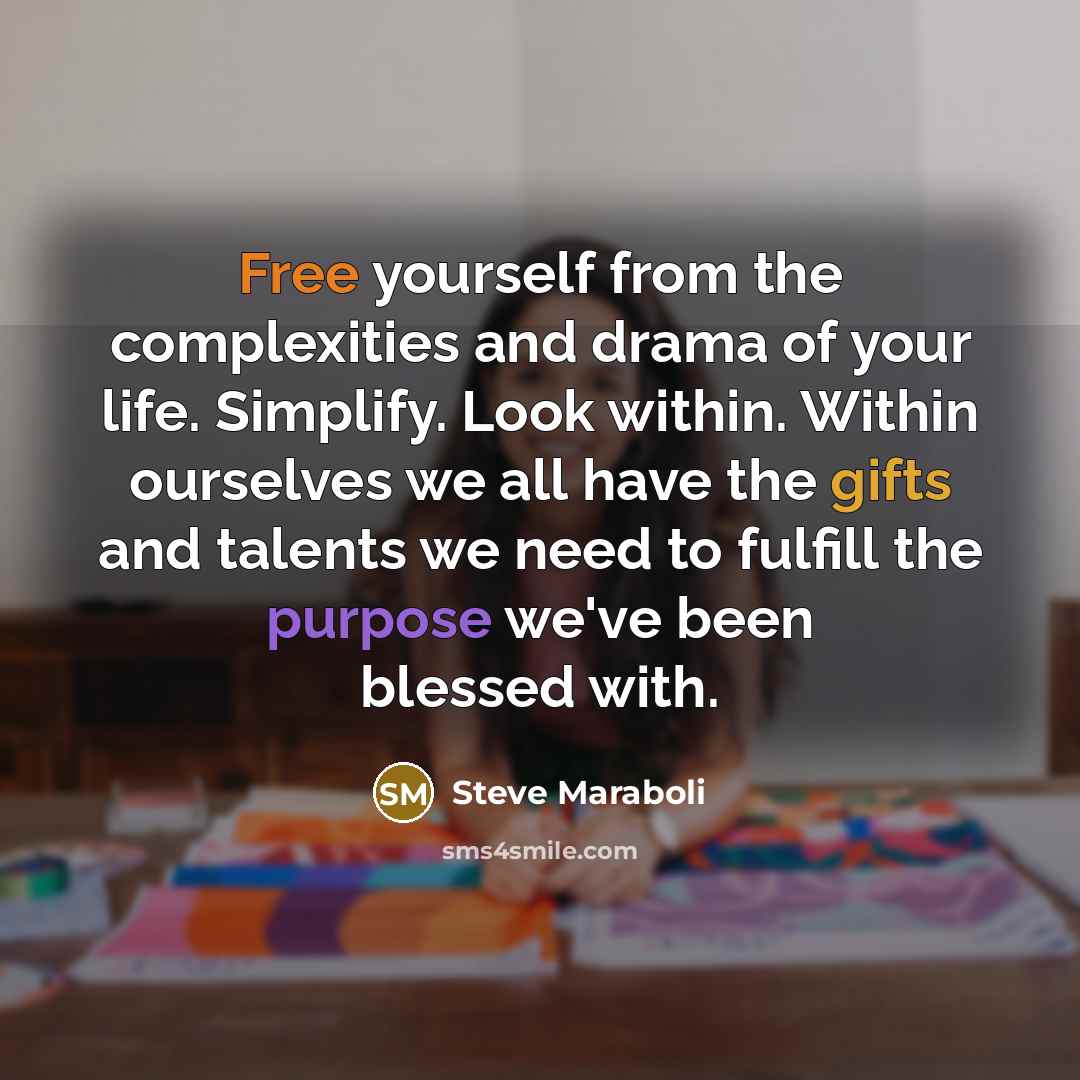 “Free yourself from the complexities and drama of your life. Simplify. Look within. Within ourselves we all have the gifts and talents we need to fulfill the purpose we've been blessed with.” quote by Steve Maraboli