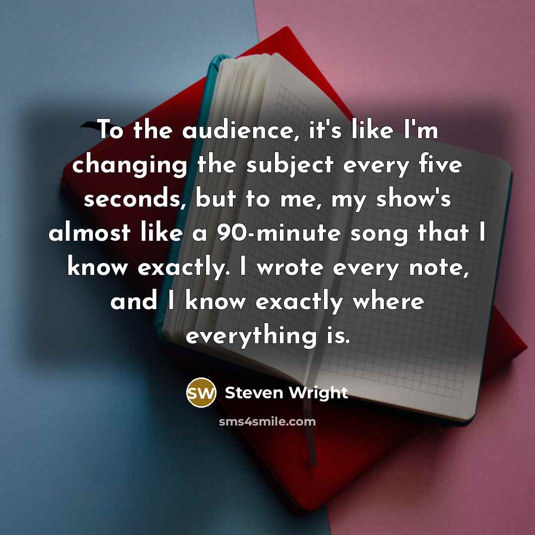 “To the audience, it's like I'm changing the subject every five seconds, but to me, my show's almost like a 90-minute song that I know exactly. I wrote every note, and I know exactly where everything is.” quote by Steven Wright