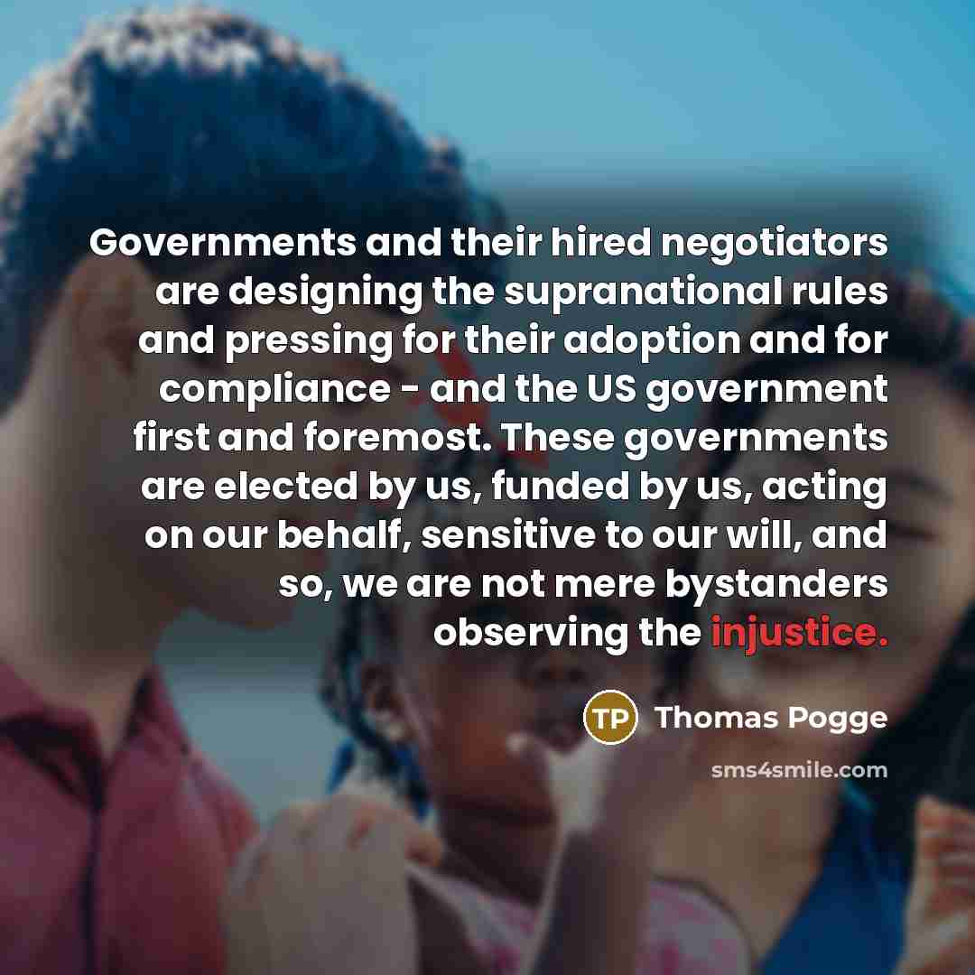 “Governments and their hired negotiators are designing the supranational rules and pressing for their adoption and for compliance - and the US government first and foremost. These governments are elected by us, funded by us, acting on our behalf, sensitive to our will, and so, we are not mere…” quote by Thomas Pogge