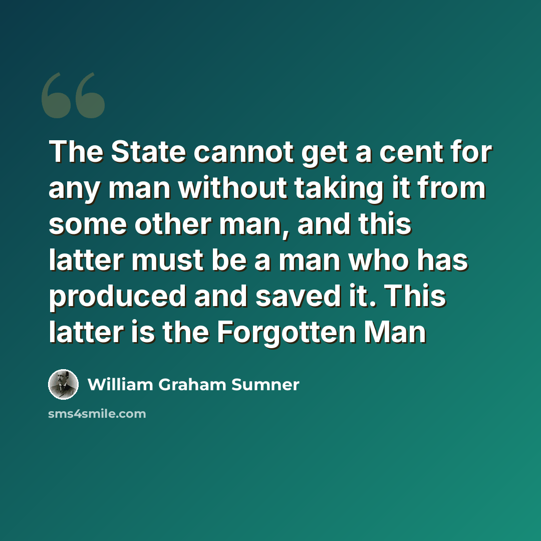 “The State cannot get a cent for any man without taking it from some other man, and this latter must be a man who has produced and saved it. This latter is the Forgotten Man” quote by William Graham Sumner