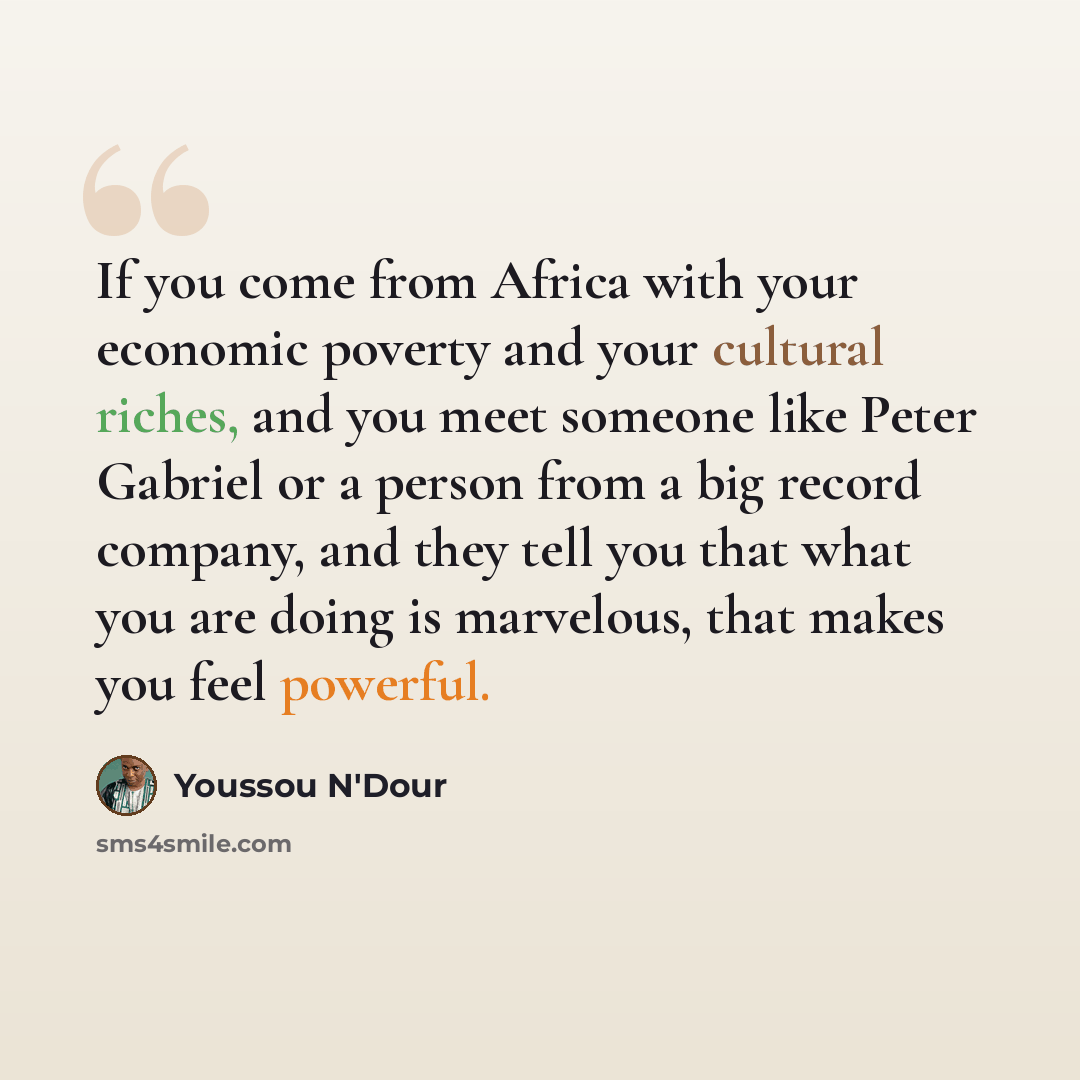 “If you come from Africa with your economic poverty and your cultural riches, and you meet someone like Peter Gabriel or a person from a big record company, and they tell you that what you are doing is marvelous, that makes you feel powerful.” quote by Youssou N'Dour