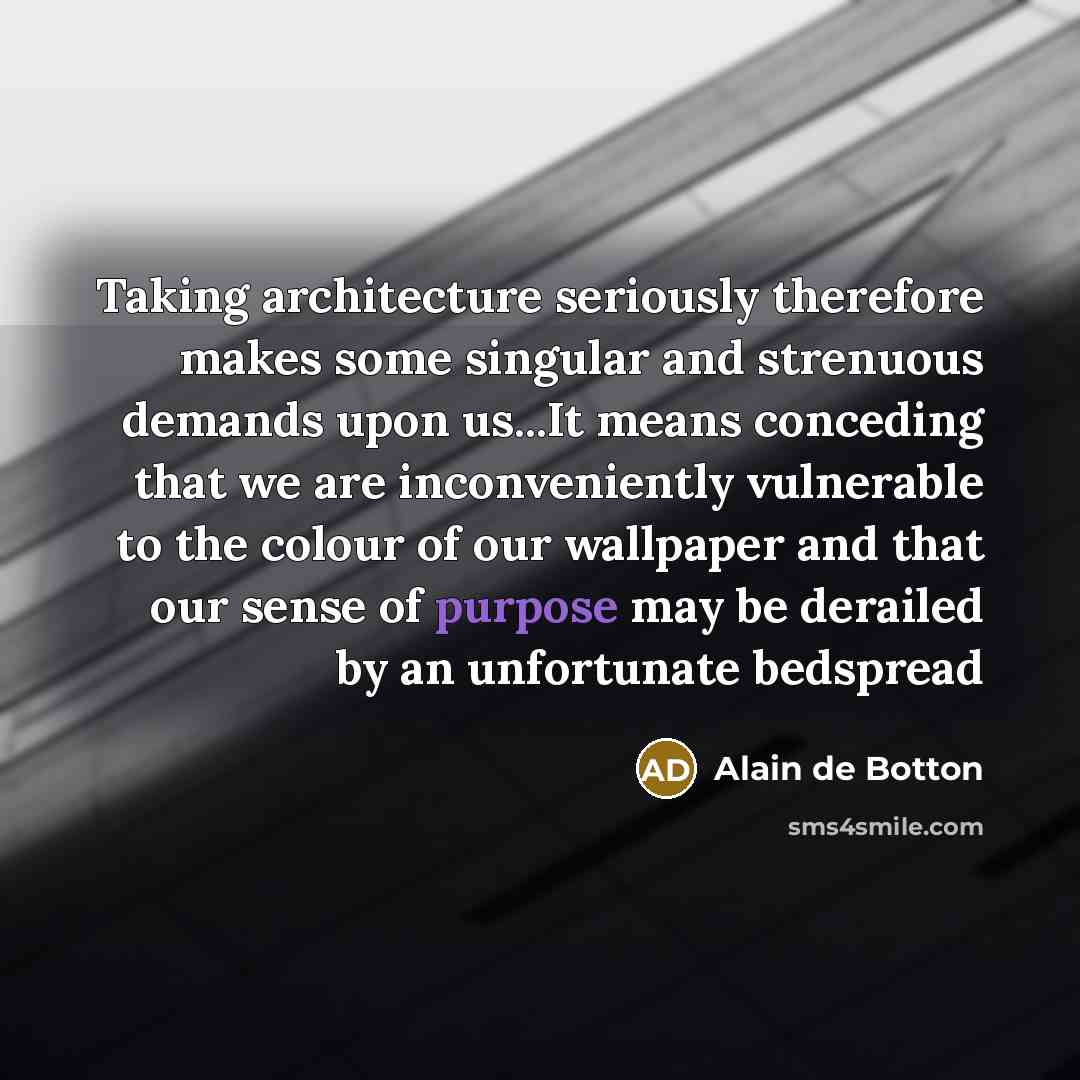 “Taking architecture seriously therefore makes some singular and strenuous demands upon us...It means conceding that we are inconveniently vulnerable to the colour of our wallpaper and that our sense of purpose may be derailed by an unfortunate bedspread” quote by Alain de Botton