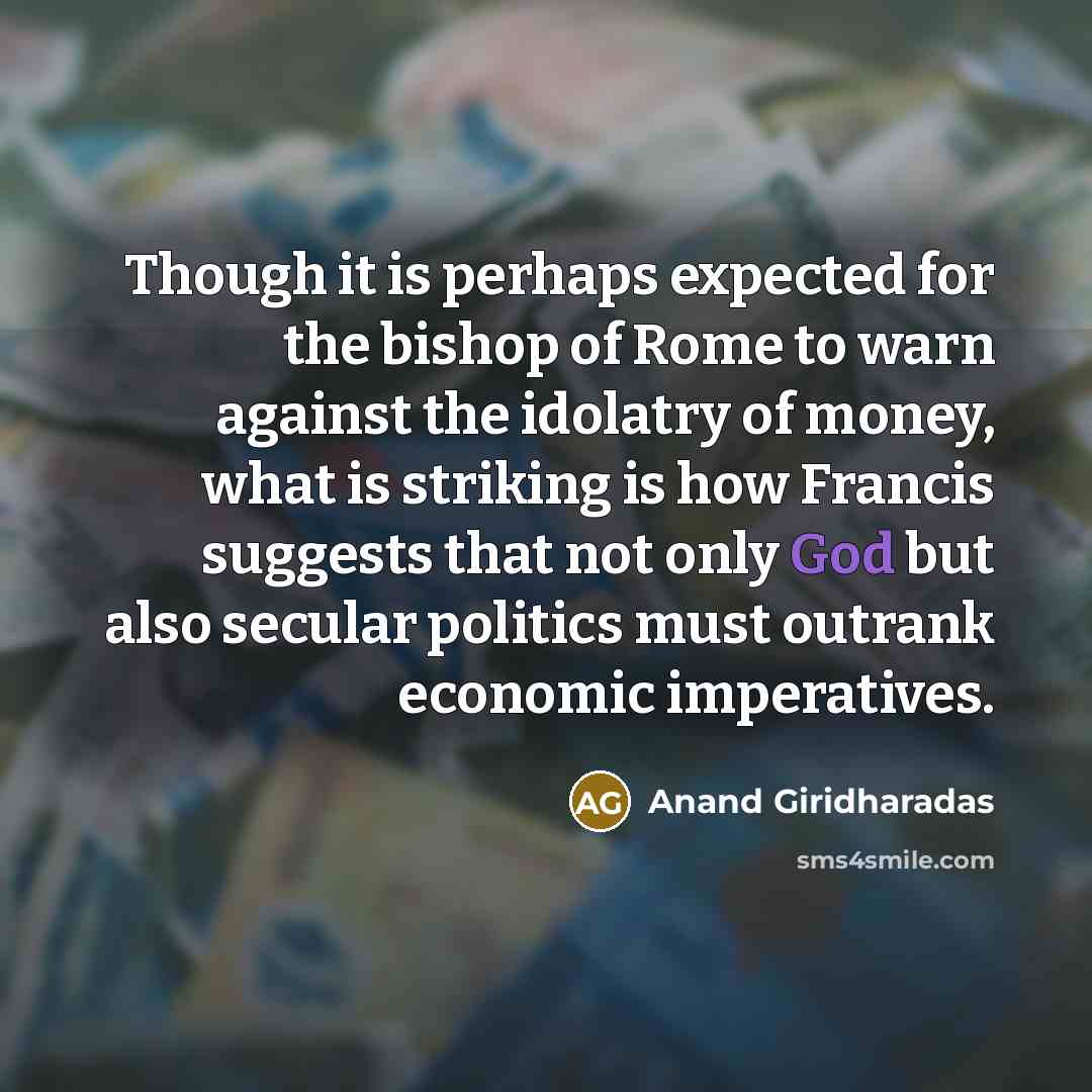 “Though it is perhaps expected for the bishop of Rome to warn against the idolatry of money, what is striking is how Francis suggests that not only God but also secular politics must outrank economic imperatives.” quote by Anand Giridharadas