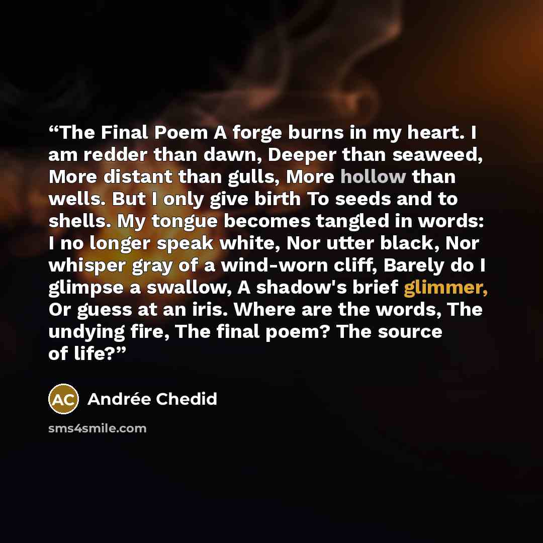 “The Final Poem A forge burns in my heart. I am redder than dawn, Deeper than seaweed, More distant than gulls, More hollow than wells. But I only give birth To seeds and to shells. My tongue becomes tangled in words: I no longer speak white, Nor utter black, Nor whisper gray of a wind-worn cliff…” quote by Andrée Chedid