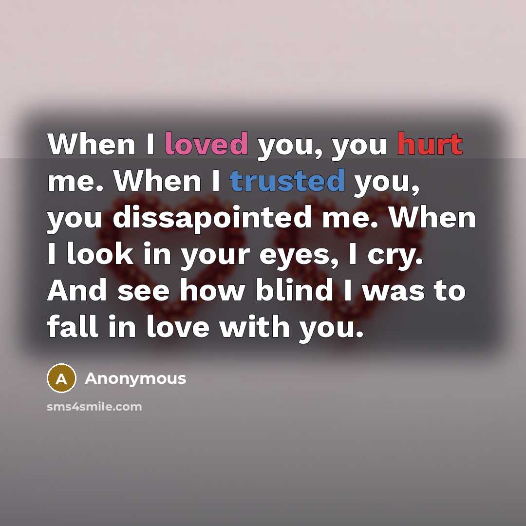 “When I loved you, you hurt me. When I trusted you, you dissapointed me. When I look in your eyes, I cry. And see how blind I was to fall in love with you.” quote by Anonymous