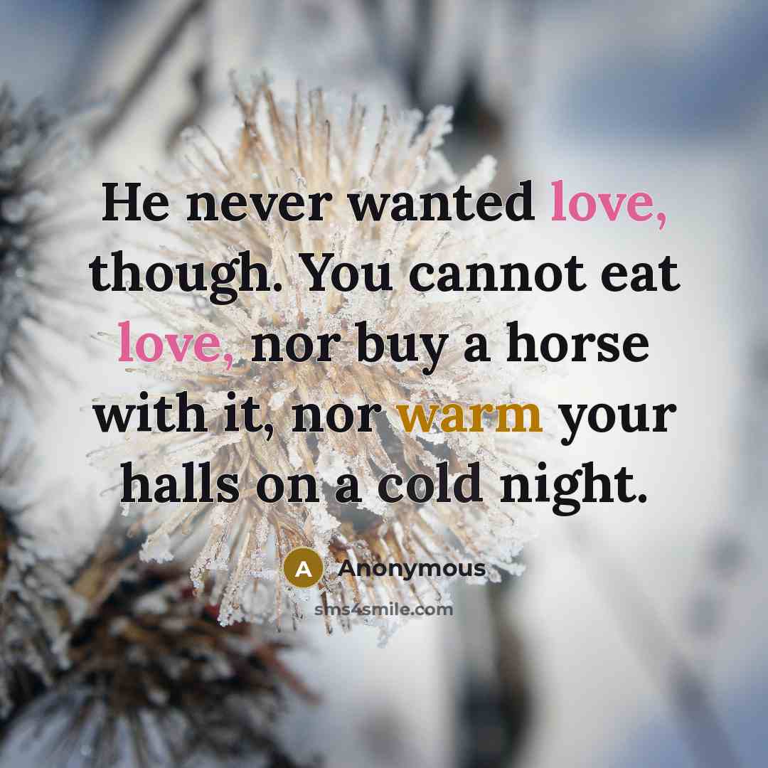 “He never wanted love, though. You cannot eat love, nor buy a horse with it, nor warm your halls on a cold night.” quote by Anonymous