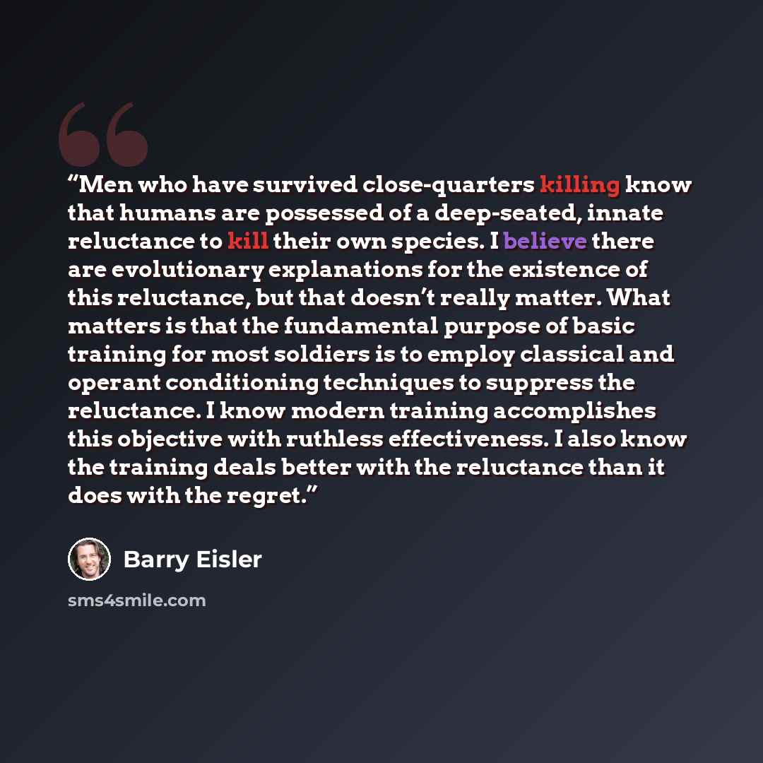 “Men who have survived close-quarters killing know that humans are possessed of a deep-seated, innate reluctance to kill their own species. I believe there are evolutionary explanations for the existence of this reluctance, but that doesn’t really matter. What matters is that the fundamental…” quote by Barry Eisler