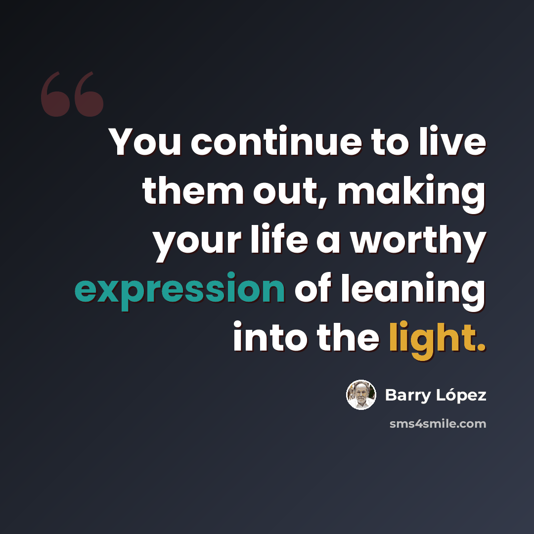 “You continue to live them out, making your life a worthy expression of leaning into the light.” quote by Barry Lopez