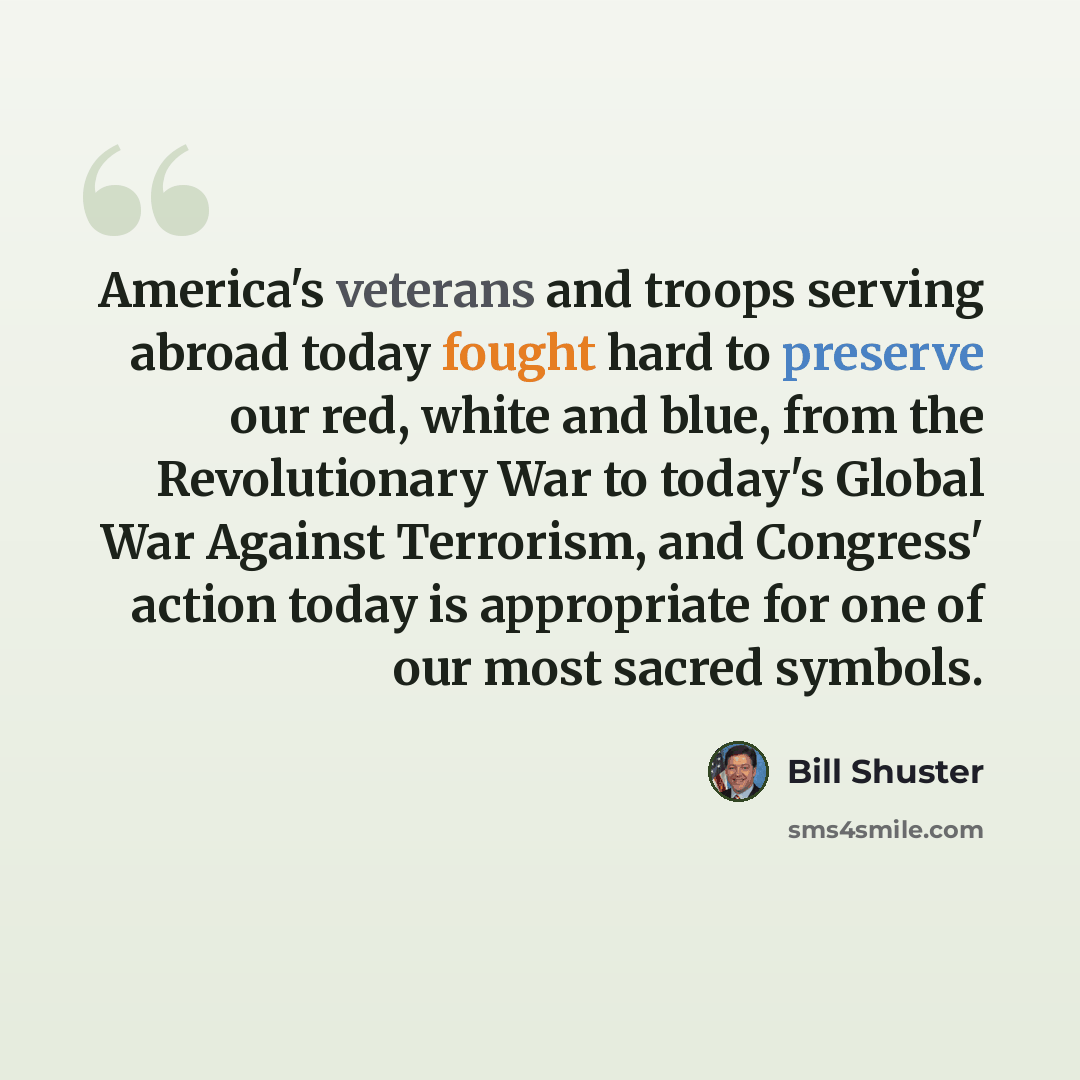 “America's veterans and troops serving abroad today fought hard to preserve our red, white and blue, from the Revolutionary War to today's Global War Against Terrorism, and Congress' action today is appropriate for one of our most sacred symbols.” quote by Bill Shuster