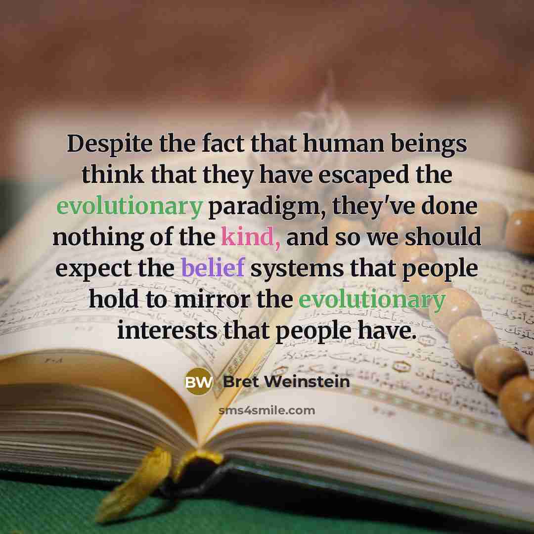 “Despite the fact that human beings think that they have escaped the evolutionary paradigm, they've done nothing of the kind, and so we should expect the belief systems that people hold to mirror the evolutionary interests that people have.” quote by Bret Weinstein