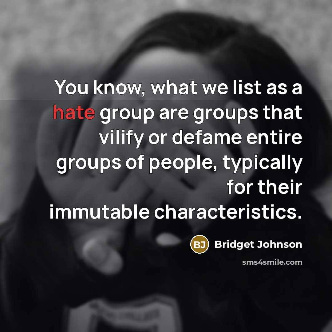 “You know, what we list as a hate group are groups that vilify or defame entire groups of people, typically for their immutable characteristics.” quote by Bridget Johnson