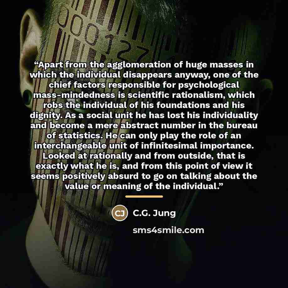 “Apart from the agglomeration of huge masses in which the individual disappears anyway, one of the chief factors responsible for psychological mass-mindedness is scientific rationalism, which robs the individual of his foundations and his dignity. As a social unit he has lost his individuality and…” quote by C.G. Jung