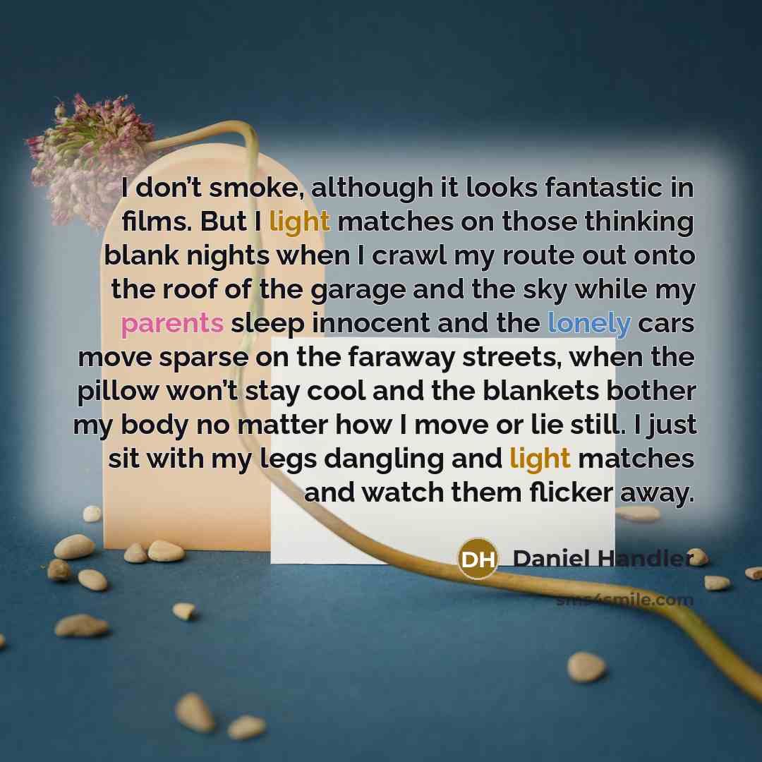 “I don’t smoke, although it looks fantastic in films. But I light matches on those thinking blank nights when I crawl my route out onto the roof of the garage and the sky while my parents sleep innocent and the lonely cars move sparse on the faraway streets, when the pillow won’t stay cool and the…” quote by Daniel Handler