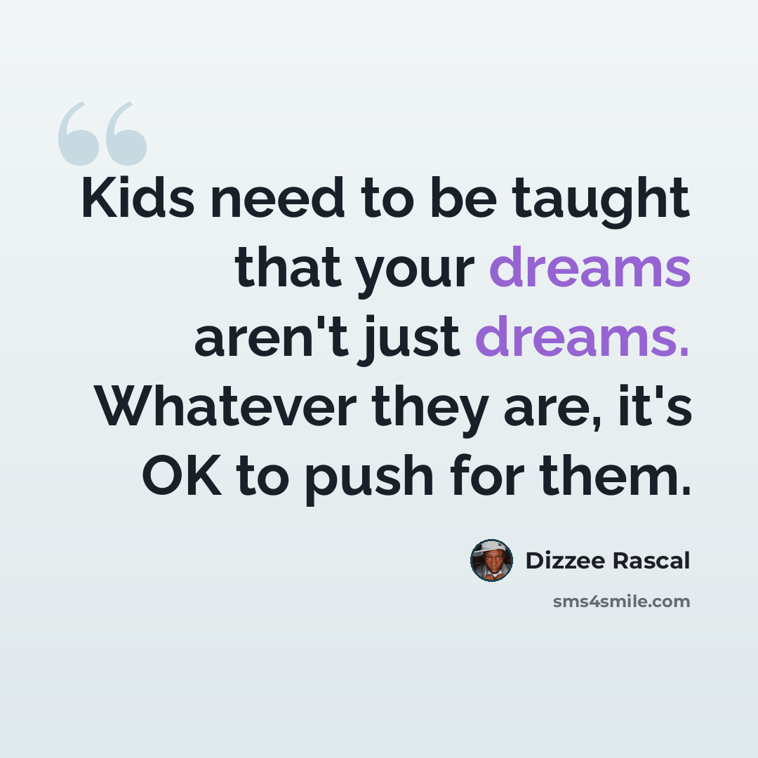 “Kids need to be taught that your dreams aren't just dreams. Whatever they are, it's OK to push for them.” quote by Dizzee Rascal