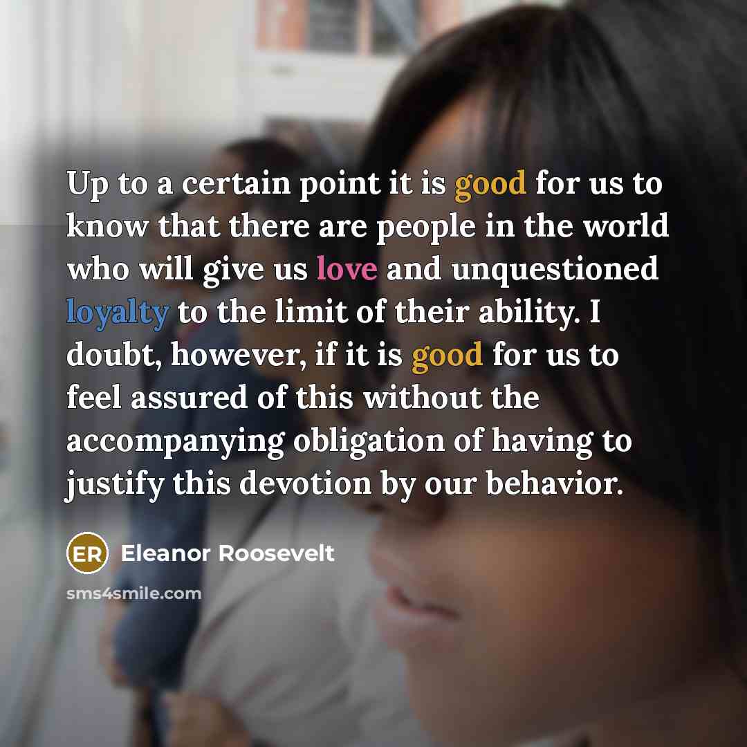 “Up to a certain point it is good for us to know that there are people in the world who will give us love and unquestioned loyalty to the limit of their ability. I doubt, however, if it is good for us to feel assured of this without the accompanying obligation of having to justify this devotion by…” quote by Eleanor Roosevelt