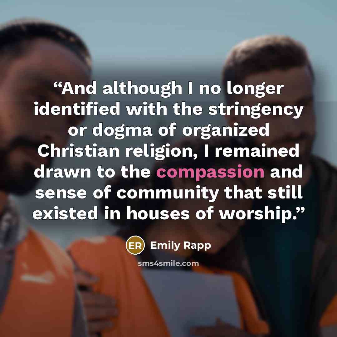 “And although I no longer identified with the stringency or dogma of organized Christian religion, I remained drawn to the compassion and sense of community that still existed in houses of worship.” quote by Emily Rapp