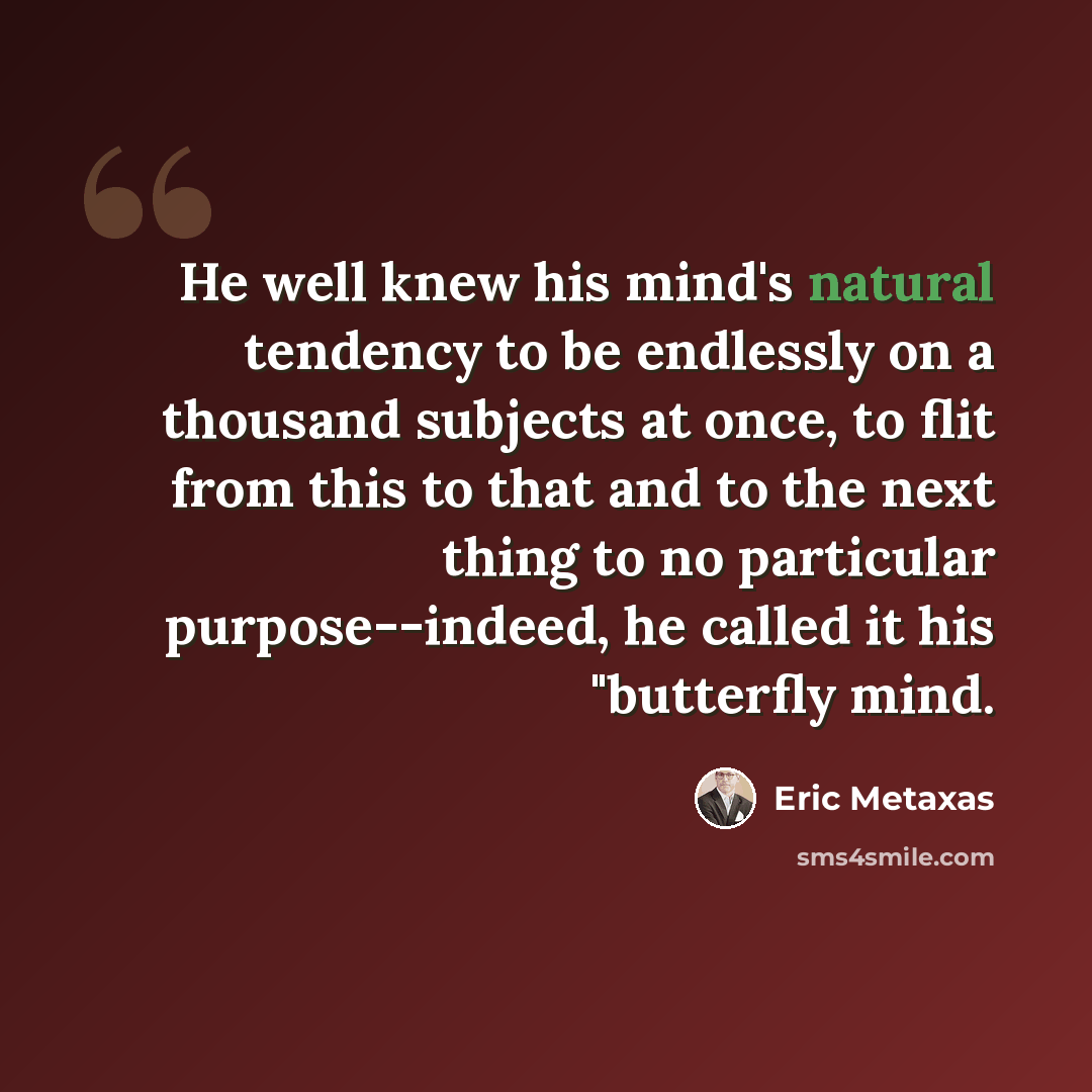 “He well knew his mind's natural tendency to be endlessly on a thousand subjects at once, to flit from this to that and to the next thing to no particular purpose--indeed, he called it his "butterfly mind.” quote by Eric Metaxas
