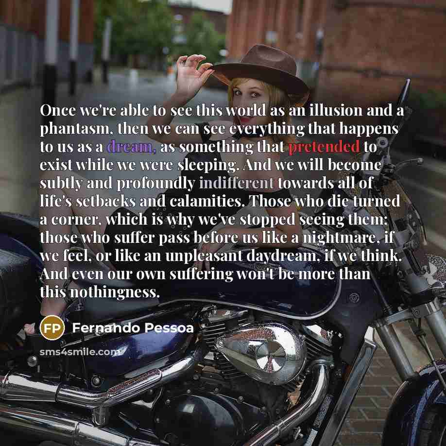 “Once we're able to see this world as an illusion and a phantasm, then we can see everything that happens to us as a dream, as something that pretended to exist while we were sleeping. And we will become subtly and profoundly indifferent towards all of life's setbacks and calamities. Those who die…” quote by Fernando Pessoa