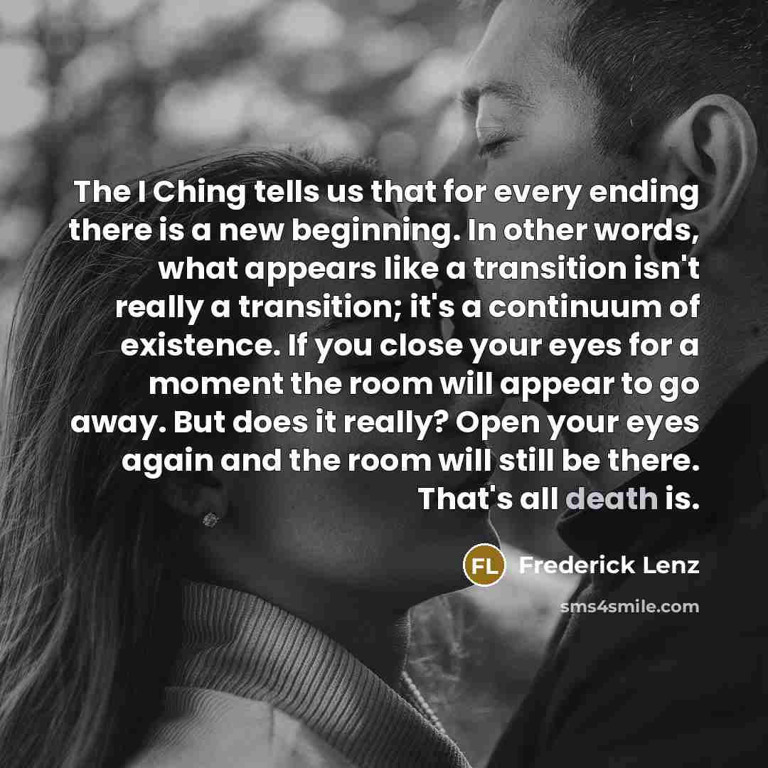 “The I Ching tells us that for every ending there is a new beginning. In other words, what appears like a transition isn't really a transition; it's a continuum of existence. If you close your eyes for a moment the room will appear to go away. But does it really? Open your eyes again and the room…” quote by Frederick Lenz