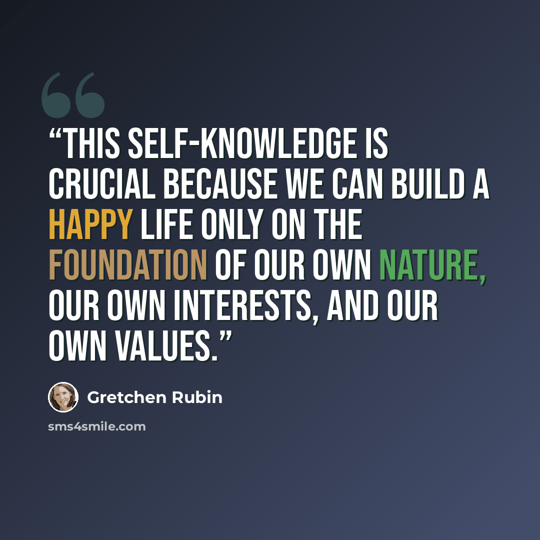 “This self-knowledge is crucial because we can build a happy life only on the foundation of our own nature, our own interests, and our own values.” quote by Gretchen Rubin