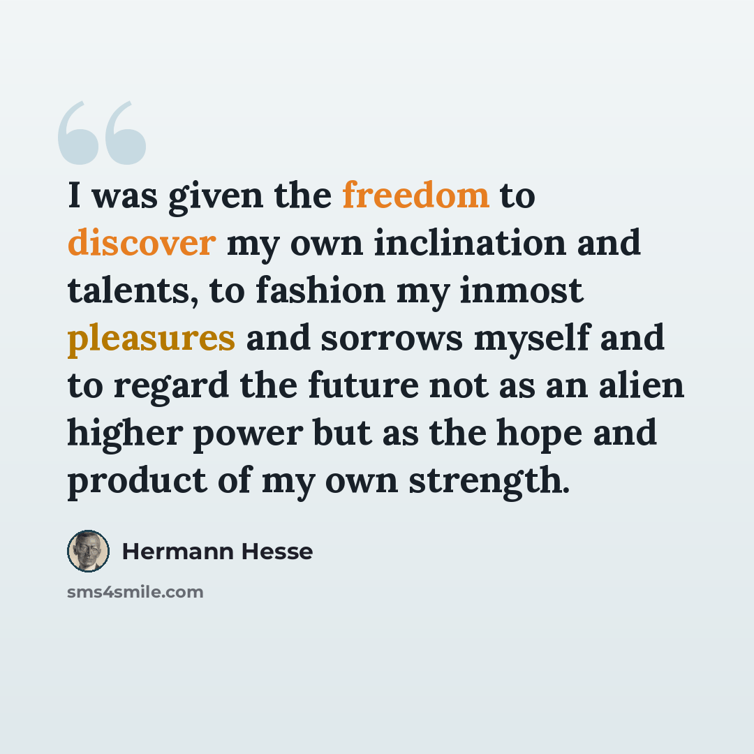 “I was given the freedom to discover my own inclination and talents, to fashion my inmost pleasures and sorrows myself and to regard the future not as an alien higher power but as the hope and product of my own strength.” quote by Hermann Hesse