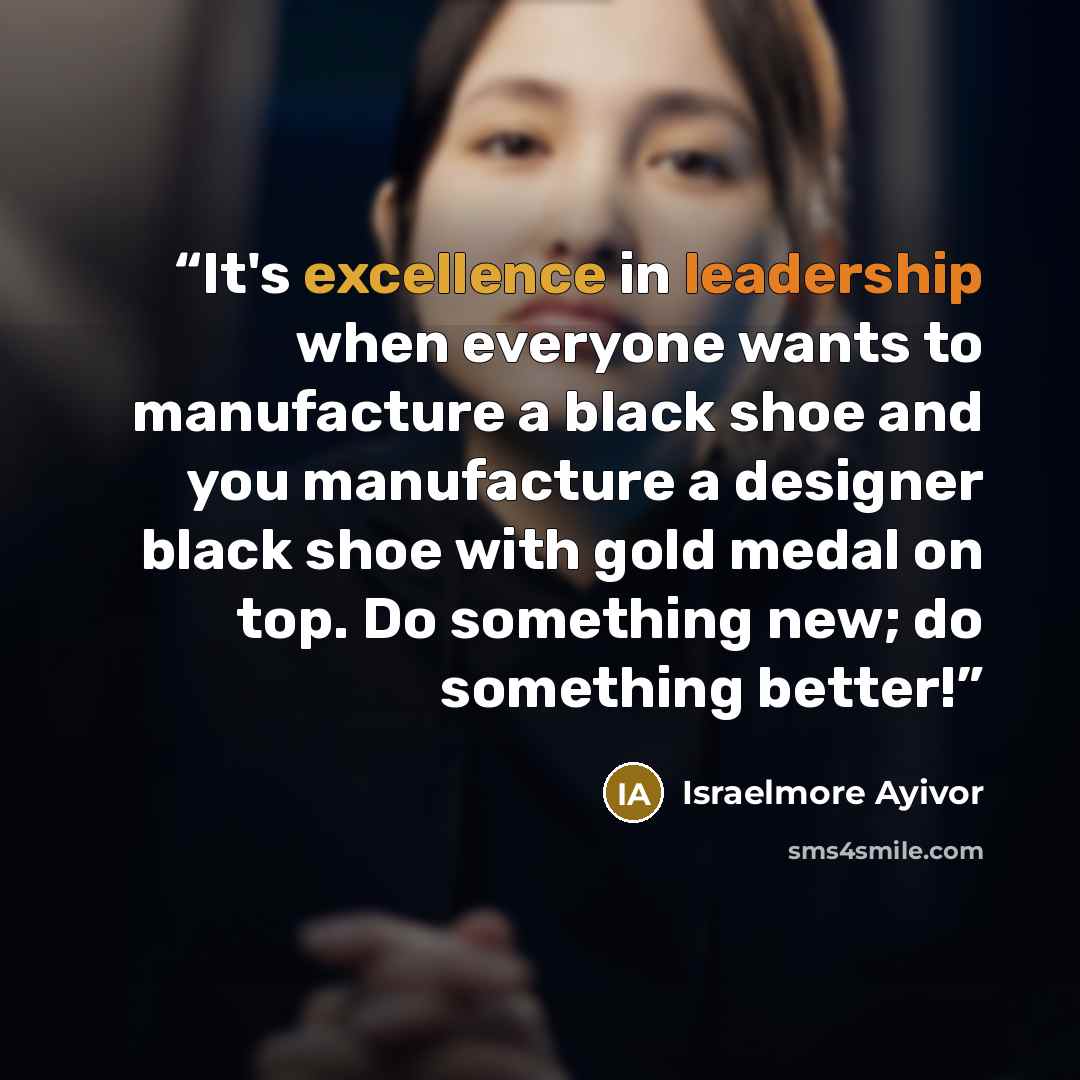 “It's excellence in leadership when everyone wants to manufacture a black shoe and you manufacture a designer black shoe with gold medal on top. Do something new; do something better!” quote by Israelmore Ayivor