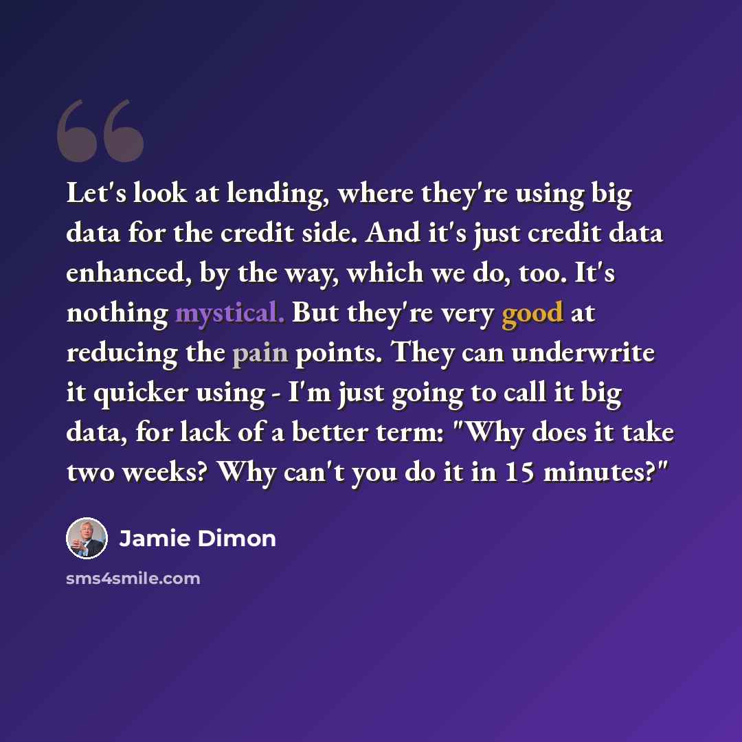 “Let's look at lending, where they're using big data for the credit side. And it's just credit data enhanced, by the way, which we do, too. It's nothing mystical. But they're very good at reducing the pain points. They can underwrite it quicker using - I'm just going to call it big data, for lack…” quote by Jamie Dimon