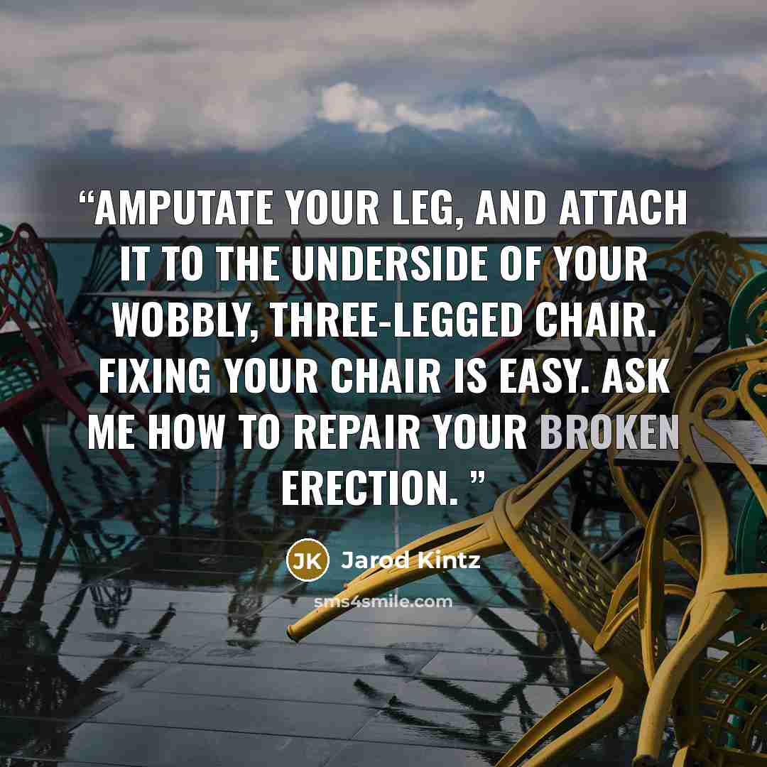 “Amputate your leg, and attach it to the underside of your wobbly, three-legged chair. Fixing your chair is easy. Ask me how to repair your broken erection.” quote by Jarod Kintz