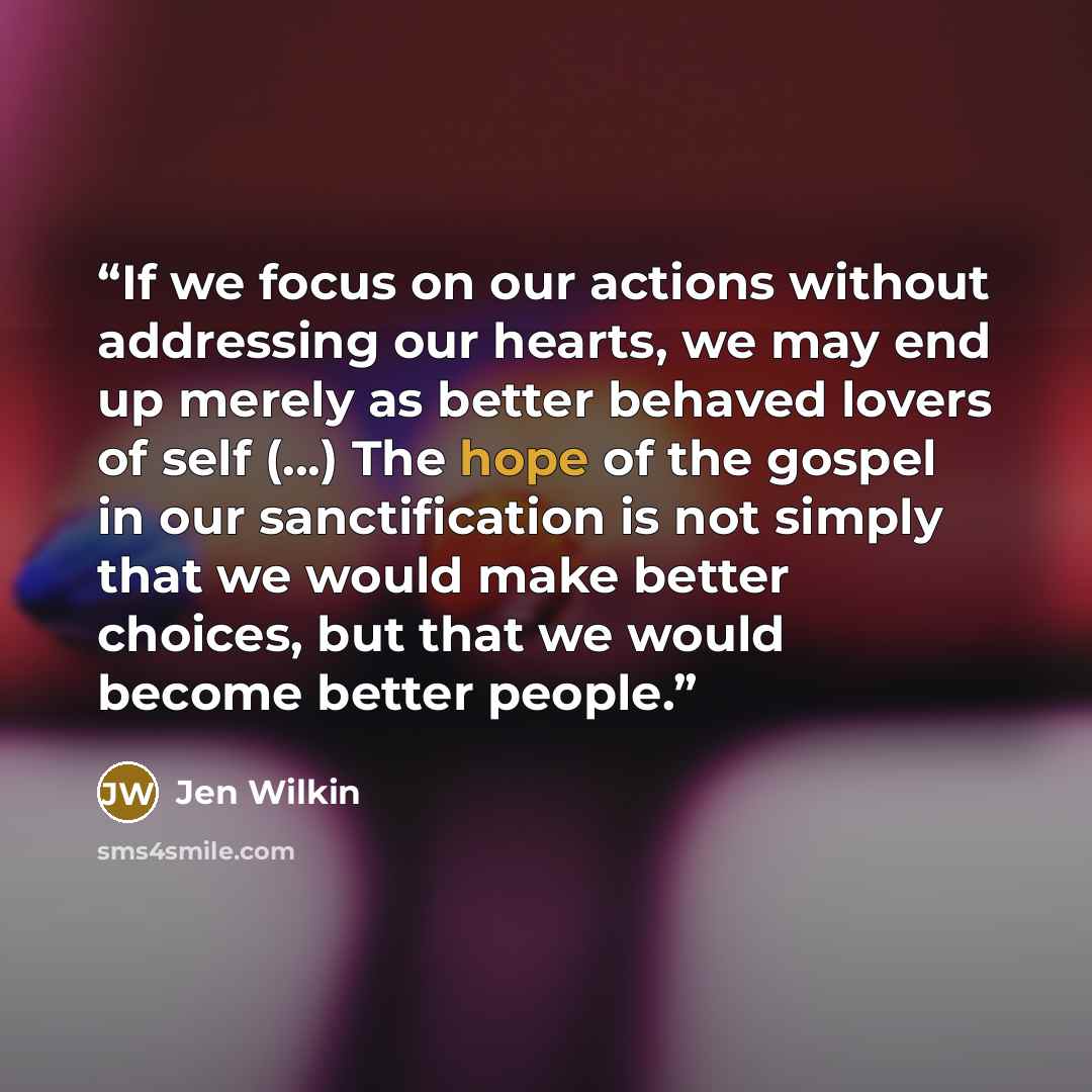 “If we focus on our actions without addressing our hearts, we may end up merely as better behaved lovers of self (...) The hope of the gospel in our sanctification is not simply that we would make better choices, but that we would become better people.” quote by Jen Wilkin