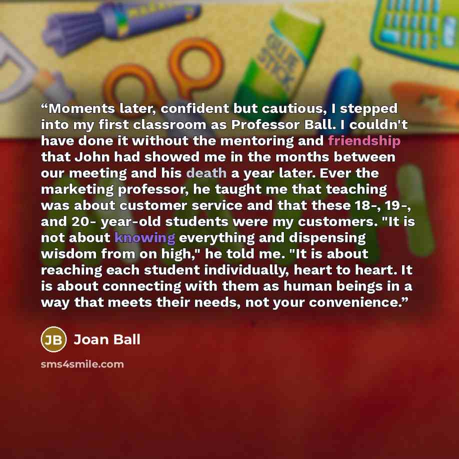 “Moments later, confident but cautious, I stepped into my first classroom as Professor Ball. I couldn't have done it without the mentoring and friendship that John had showed me in the months between our meeting and his death a year later. Ever the marketing professor, he taught me that teaching…” quote by Joan Ball