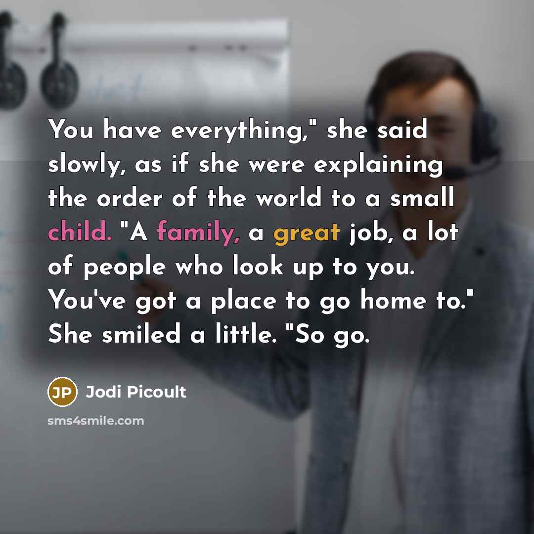 “You have everything," she said slowly, as if she were explaining the order of the world to a small child. "A family, a great job, a lot of people who look up to you. You've got a place to go home to." She smiled a little. "So go.” quote by Jodi Picoult