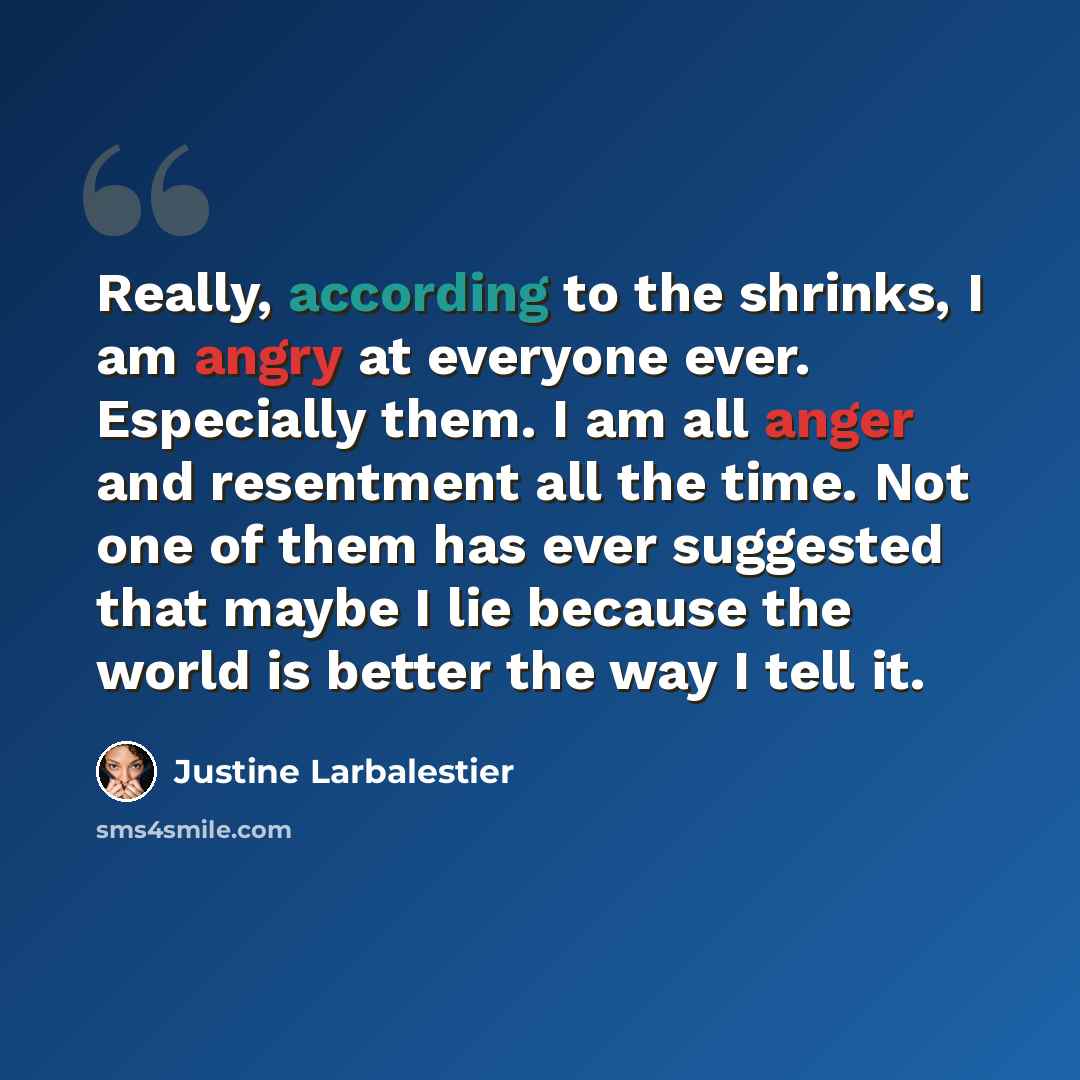 “Really, according to the shrinks, I am angry at everyone ever. Especially them. I am all anger and resentment all the time. Not one of them has ever suggested that maybe I lie because the world is better the way I tell it.” quote by Justine Larbalestier