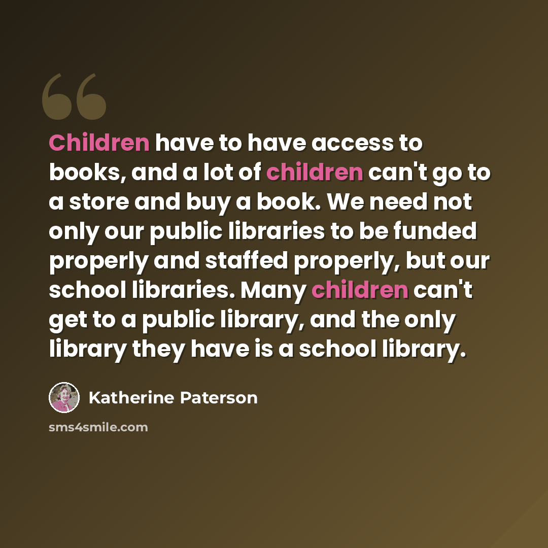 “Children have to have access to books, and a lot of children can't go to a store and buy a book. We need not only our public libraries to be funded properly and staffed properly, but our school libraries. Many children can't get to a public library, and the only library they have is a school…” quote by Katherine Paterson