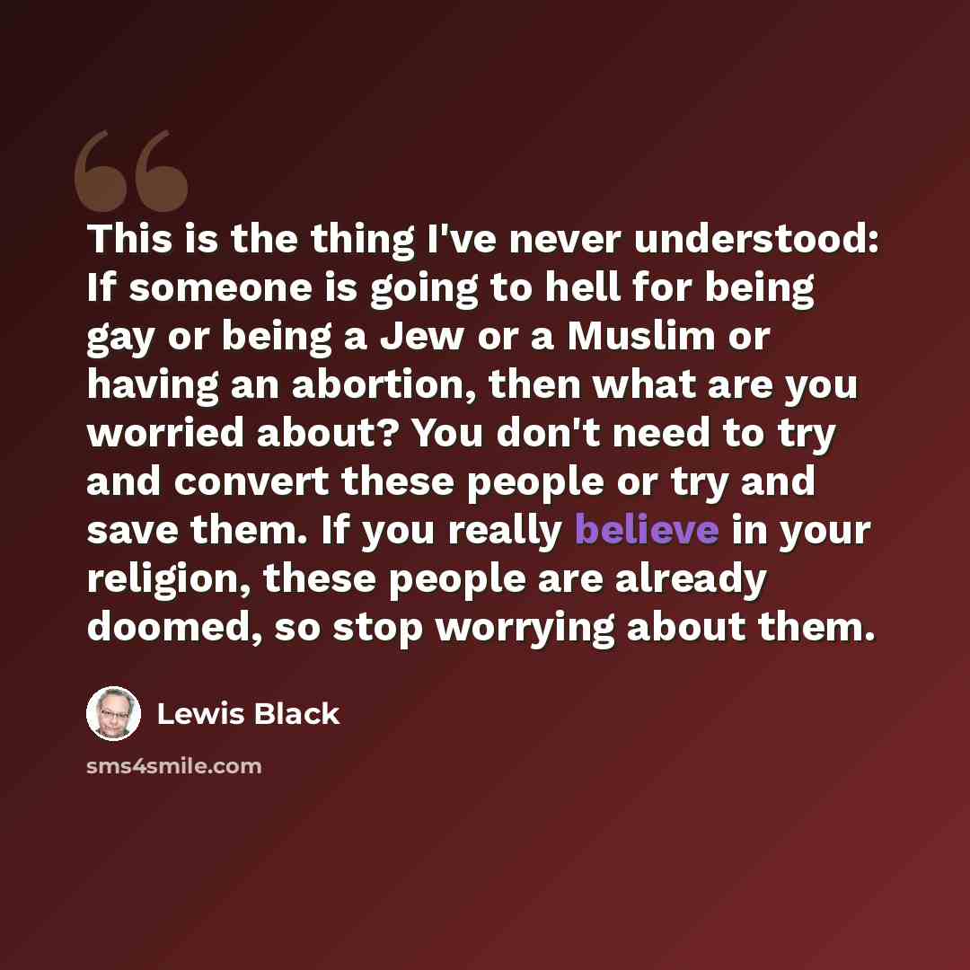 “This is the thing I've never understood: If someone is going to hell for being gay or being a Jew or a Muslim or having an abortion, then what are you worried about? You don't need to try and convert these people or try and save them. If you really believe in your religion, these people are…” quote by Lewis Black