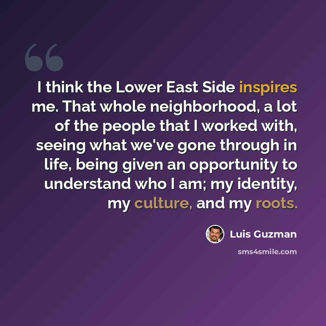 “I think the Lower East Side inspires me. That whole neighborhood, a lot of the people that I worked with, seeing what we've gone through in life, being given an opportunity to understand who I am; my identity, my culture, and my roots.” quote by Luis Guzman