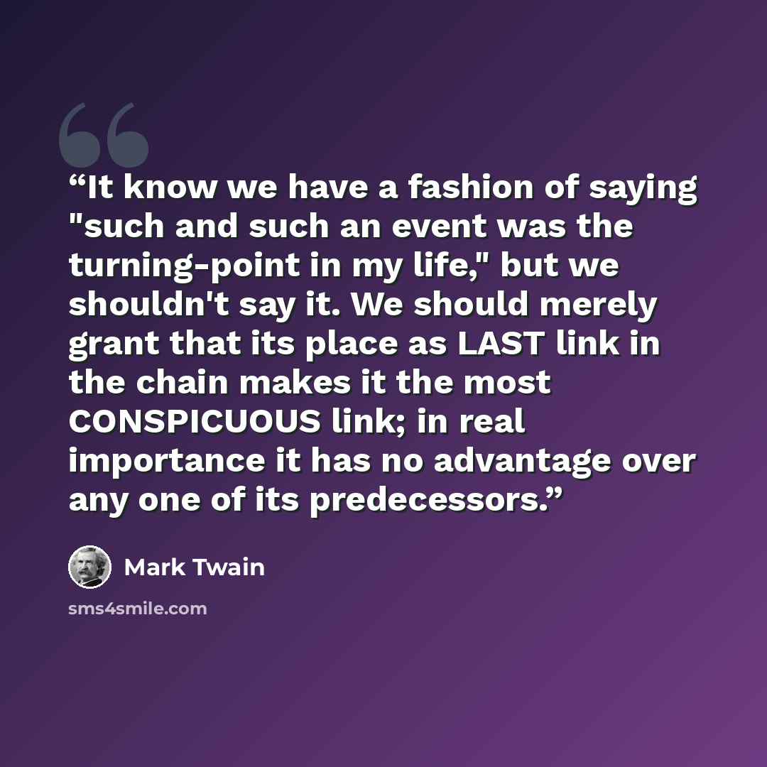 “It know we have a fashion of saying "such and such an event was the turning-point in my life," but we shouldn't say it. We should merely grant that its place as LAST link in the chain makes it the most CONSPICUOUS link; in real importance it has no advantage over any one of its predecessors.” quote by Mark Twain
