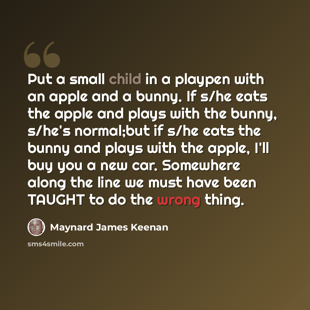 “Put a small child in a playpen with an apple and a bunny. If s/he eats the apple and plays with the bunny, s/he's normal;but if s/he eats the bunny and plays with the apple, I'll buy you a new car. Somewhere along the line we must have been TAUGHT to do the wrong thing.” quote by Maynard James Keenan