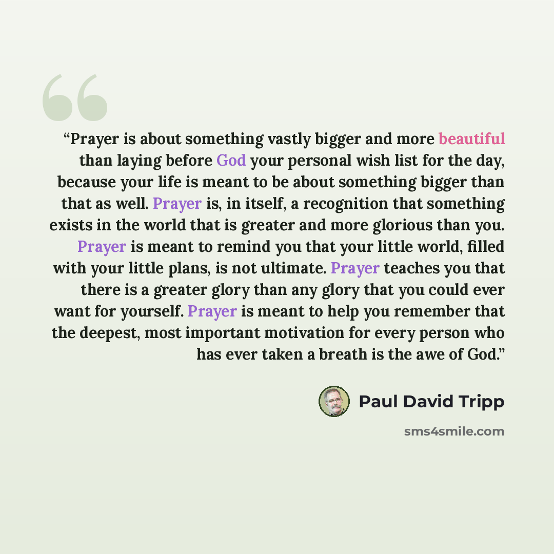 “Prayer is about something vastly bigger and more beautiful than laying before God your personal wish list for the day, because your life is meant to be about something bigger than that as well. Prayer is, in itself, a recognition that something exists in the world that is greater and more glorious…” quote by Paul David Tripp