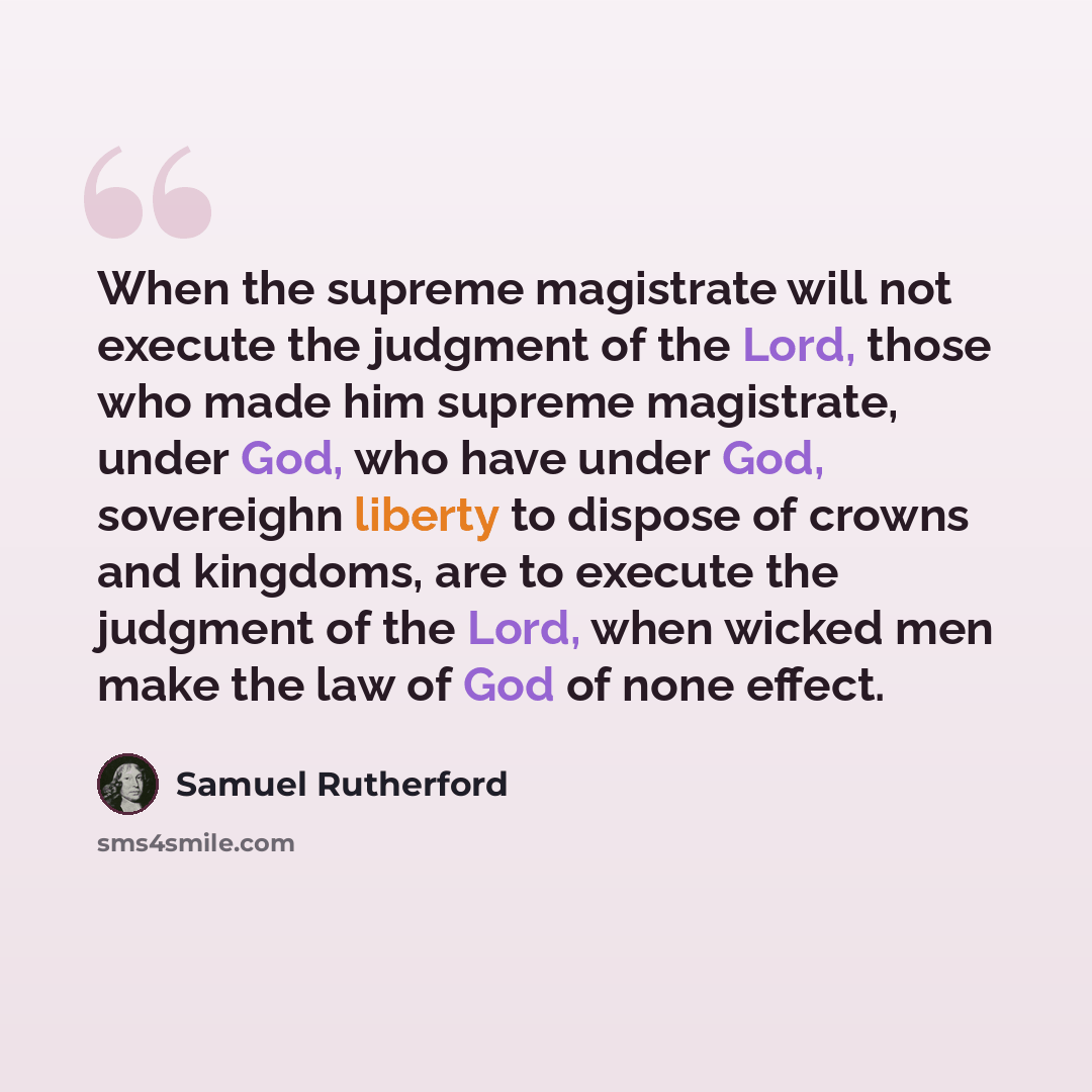 “When the supreme magistrate will not execute the judgment of the Lord, those who made him supreme magistrate, under God, who have under God, sovereighn liberty to dispose of crowns and kingdoms, are to execute the judgment of the Lord, when wicked men make the law of God of none effect.” quote by Samuel Rutherford