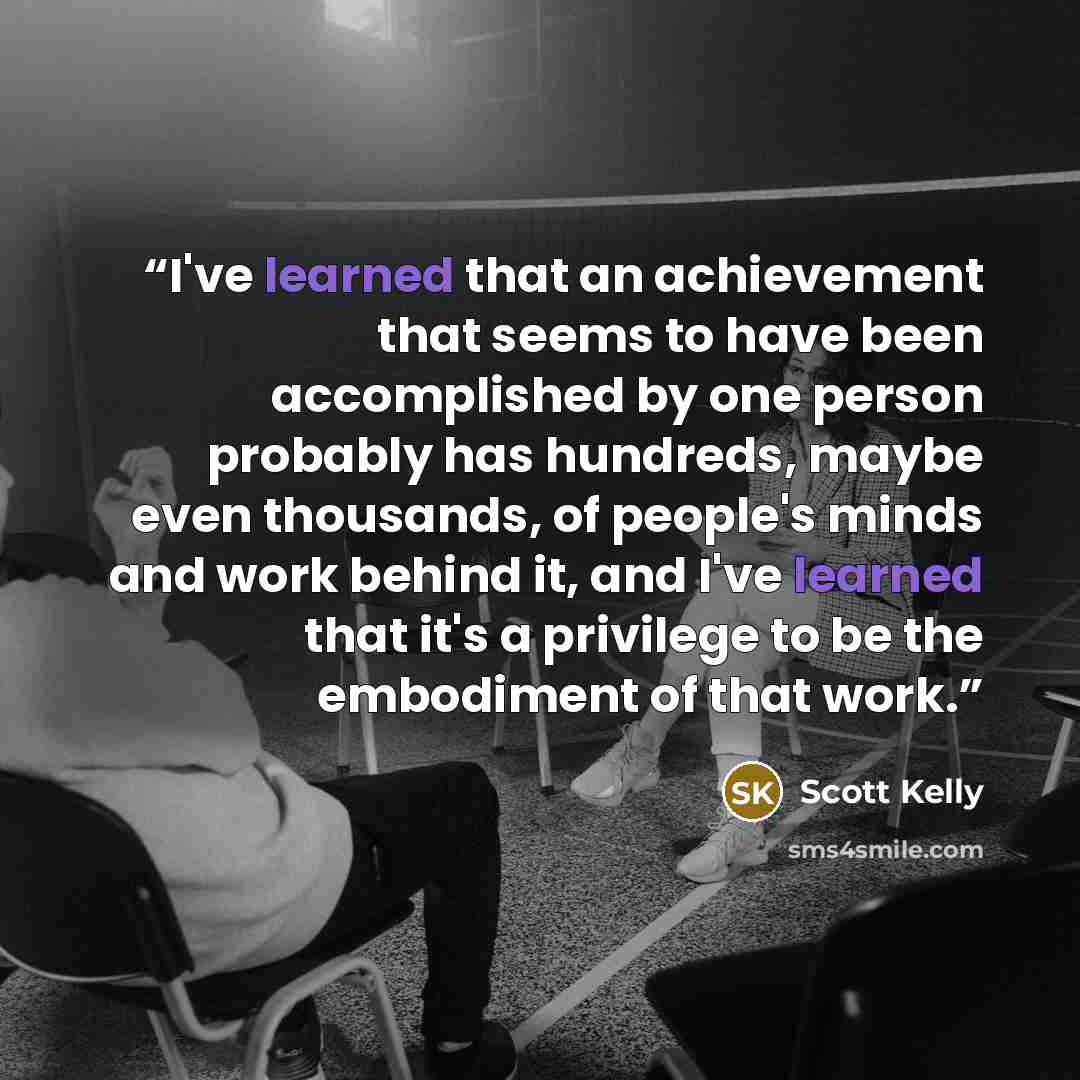 “I've learned that an achievement that seems to have been accomplished by one person probably has hundreds, maybe even thousands, of people's minds and work behind it, and I've learned that it's a privilege to be the embodiment of that work.” quote by Scott Kelly